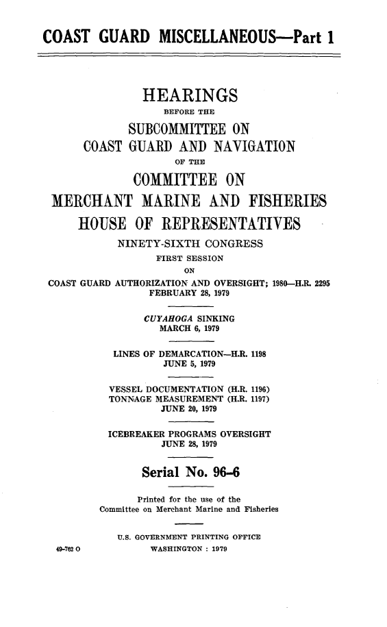 handle is hein.cbhear/cblhacyk0001 and id is 1 raw text is: 


COAST GUARD MISCELLANEOUS-Part 1





                HEARINGS
                   BEFORE THE

              SUBCOMMITTEE ON

      COAST   GUARD  AND   NAVIGATION
                     OF THE

              COMMITTEE ON

 MERCHANT MARINE AND FISHERIES

      HOUSE OF REPRESENTATIVES

            NINETY-SIXTH  CONGRESS
                  FIRST SESSION
                      ON
 COAST GUARD AUTHORIZATION AND OVERSIGHT; 1980-H.R. 2295
                 FEBRUARY 28, 1979


                 CUYAHOGA SINKING
                 MARCH  6, 1979


           LINES OF DEMARCATION-H.R. 1198
                   JUNE 5, 1979


          VESSEL DOCUMENTATION (H.R. 1196)
          TONNAGE MEASUREMENT (H.R. 1197)
                   JUNE 20, 1979

          ICEBREAKER PROGRAMS OVERSIGHT
                   JUNE 28, 1979


                Serial No. 96-6

                Printed for the use of the
         Committee on Merchant Marine and Fisheries


            U.S. GOVERNMENT PRINTING OFFICE
  49-7620        WASHINGTON : 1979


