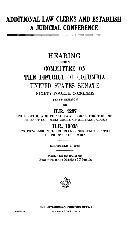 handle is hein.cbhear/cblhacyu0001 and id is 1 raw text is: 





ADDITIONAL LAW CLERKS AND ESTABLISH


          A  JUDICIAL   CONFERENCE








                  HEARING
                     BEFORE THE

                COMMITTEE ON


        THE   DISTRICT OF COLUMBIA


          UNITED STATES SENATE

            NINETY-FOURTH   CONGRESS

                   FIRST SESSION
                        ON

                    H.R. 4287
     TO PROVIDE ADDITIONAL LAW CLERKS FOR THE DIS-
       TRICT OF COLUMBIA COURT OF APPEALS JUDGES

                   H.R.  10035
      TO ESTABLISH THE JUDICIAL CONFERENCE OF THE
                DISTRICT OF COLUMBIA


                  DECEMBER 3, 1975


                  Printed for the use of the
              Committee on the District of Columbia














              U.S. GOVERNMENT PRINTING OFFICE
    63-227 0       WASHINGTON : 1975


