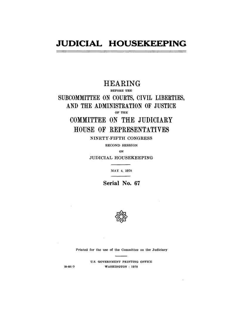 handle is hein.cbhear/cblhacyw0001 and id is 1 raw text is: 







JUDICIAL HOUSEKEEPING







               HEARING
                  BEFORE THE

 SUBCOMMITTEE  ON COURTS, CIVIL LIBERTIES,
   AND  THE ADMINISTRATION   OF JUSTICE
                   OF THE

    COMMITTEE ON THE JUDICIARY

      HOUSE   OF REPRESENTATIVES
           NINETY-FIFTH CONGRESS
                SECOND SESSION
                    ON
           JUDICIAL HOUSEKEEPING

                  MAY 4, 1978


               Serial No. 67













      Printed for the use of the Committee on the Judiciary

           U.S. GOVERNMENT PRINTING OFFICE
   35-551 0     WASHINGTON : 1978


