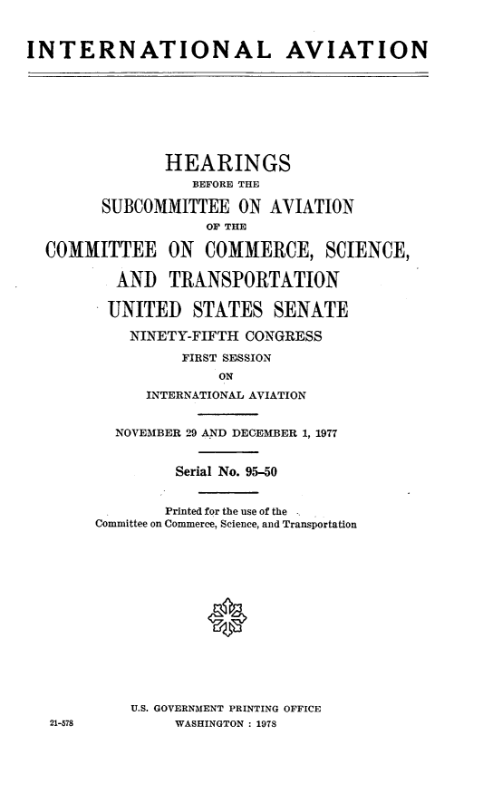 handle is hein.cbhear/cblhadeo0001 and id is 1 raw text is: 


INTERNATIONAL AVIATION








               HEARINGS
                  BEFORE THE

        SUBCOMMITTEE ON AVIATION
                    OP THE

  COMMITTEE ON      COMMERCE, SCIENCE,

          AND TRANSPORTATION

          UNITED  STATES SENATE

          NINETY-FIFTH CONGRESS

                 FIRST SESSION
                     ON
             INTERNATIONAL AVIATION


          NOVEMBER 29 A.ND DECEMBER 1, 1977


                Serial No. 95-50


                Printed for the use of the
        Committee on Commerce, Science, and Transportation






                    ®







           U.S. GOVERNMENT PRINTING OFFICE
   21-578       WASHINGTON : 1978


