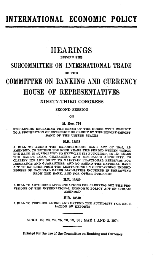 handle is hein.cbhear/cblhadib0001 and id is 1 raw text is: 




INTERNATIONAL ECONOMIC POLICY








                   HEARINGS
                       BEFORE THE


  SUBCOMMITTEE ON INTERNATIONAL TRADE

                         OF THE


COMMITTEE ON BANKING AND CURRENCY


       HOUSE OF REPRESENTATIVES

              NINETY-THIRD CONGRESS

                     SECOND SESSION

                          ON

                        H. Res. 774
   RESOLUTION DECLARING THE SENSE OF THE HOUSE WITH RESPECT
   TO A PROHIBITION OF EXTENSION OF CREDIT BY THE EXPORT-ImPORT
                BANK OF THE UNITED STATES

                        H.R. 13838
   A BILL TO AMEND THE EXPORT-IMPORT BANK ACT OF 1945, AS
   AMENDED. TO EXTEND FOR FOUR YEARS THE PERIOD WITHIN WHICH
   THU BANK IS AUTHORIZED TO EXERCISE ITS FUNCTIONS, TO INCREASE
   THE BANK'S LOAN, GUARANTEE, AND INSURANCE AUTHORITY, TO
   CLARIFY ITS AUTHORITY TO MAINTAIN FRACTIONAL RESERVES FOR
   INSURANCE AND GUARANTEES, AND TO AMEND THE NATIONAL BANK
   ACT TO EXCLUDE FROM THE LIMITATIONS ON OUTSTANDING INDEBT-
   EDNESS OF NATIONAL BANKS LIABILITIES INCURRED IN BORROWING
           FROM THE BANK, AND FOR OTHER PURPOSES
                        H.R. 13839
   A BILL TO AUTHORIZE APPROPRIATIONS FOR CARRYING OUT THE PRO-
   VISIONS OF THE INTERNATIONAL ECONOMIC POLICY ACT OF 1972,'AS
                        AMENDED
                        H.R. 13840
   A BILL TO FURTHER AMEND AND EXTEND THE AUTHORITY FOR REGU-
                    LATION OF EXPORTS



         APRIL 22, 23, 24, 25, 26, 29, 30; MAY 1 AND 2, 1974



       Printed for the use of the Committee on Banking and Currency


