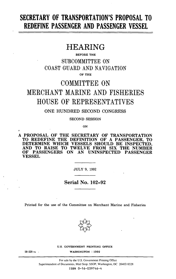 handle is hein.cbhear/cblhadir0001 and id is 1 raw text is: 


SECRETARY OF TRANSPORTATION'S PROPOSAL TO

  REDEFINE PASSENGER AND PASSENGER VESSEL



                  HEARING
                     BEFORE THE
                SUBCOMMITTEE ON
          COAST GUARD AND NAVIGATION
                       OF THE

                COMMITTEE ON

   MERCHANT MARINE AND FISHERIES

       HOUSE OF REPRESENTATIVES

          ONE HUNDRED SECOND CONGRESS
                   SECOND SESSION
                        ON

A PROPOSAL OF THE SECRETARY OF TRANSPORTATION
  TO REDEFINE THE DEFINITION OF A PASSENGER, TO
  DETERMINE WHICH VESSELS SHOULD BE INSPECTED,
  AND TO RAISE TO TWELVE FROM SIX THE NUMBER
  OF PASSENGERS ON AN UNINSPECTED PASSENGER
  VESSEL


JULY'9, 1992


               Serial No. 102-92



Printed for the use of the Committee on Merchant Marine and Fisheries


U.S. GOVERNMENT PRINTING OFFICE
     WASHINGTON : 1992


58-220--  


        For sale by the U.S. Government Printing Office
Superintendent of Documents, Mail Stop: SSOP, Washington, DC 20402-9328
           ISBN 0-16-039746-4


