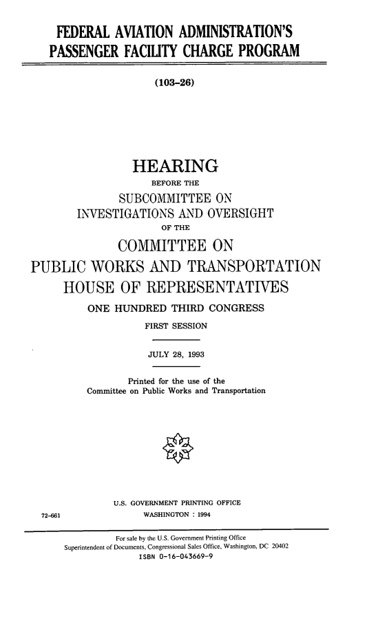 handle is hein.cbhear/cblhadje0001 and id is 1 raw text is: 


    FEDERAL AVIATION ADMINISTRATION'S

    PASSENGER FACILITY CHARGE PROGRAM


                     (103-26)








                  HEARING
                     BEFORE THE

               SUBCOMMITTEE ON
        INVESTIGATIONS AND OVERSIGHT
                       OF THE

               COMMITTEE ON

PUBLIC WORKS AND TRANSPORTATION

      HOUSE OF REPRESENTATVES


ONE HUNDRED THIRD CONGRESS

          FIRST SESSION


          JULY 28, 1993


       Printed for the use of the
Committee on Public Works and Transportation











     U.S. GOVERNMENT PRINTING OFFICE
          WASHINGTON : 1994


72-661


         For sale by the U.S. Government Printing Office
Superintendent of Documents, Congressional Sales Office, Washington, DC 20402
             ISBN 0-16-043669-9


