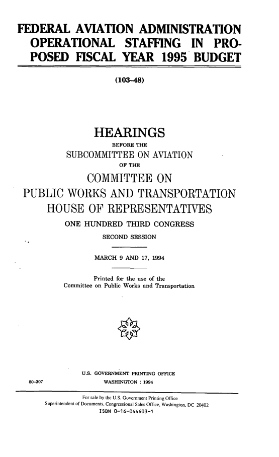 handle is hein.cbhear/cblhadjf0001 and id is 1 raw text is: 


FEDERAL AVIATION ADMINISTRATION

   OPERATIONAL          STAFFING      IN   PRO-

   POSED FISCAL YEAR 1995 BUDGET


                      (103-48)







                 HEARINGS
                     BEFORE THE
           SUBCOMMITTEE ON AVIATION
                      OF THE

               COMMITTEE ON

 PUBLIC WORKS AND TRANSPORTATION

      HOUSE OF REPRESENTATJVES

          ONE HUNDRED THIRD CONGRESS

                   SECOND SESSION


                 MARCH 9 AND 17, 1994


                 Printed for the use of the
          Committee on Public Works and Transportation


U.S. GOVERNMENT PRINTING OFFICE
     WASHINGTON : 1994


80-307


        For sale by the U.S. Government Printing Office
Superintendent of Documents, Congressional Sales Office, Washington, DC 20402
            ISBN 0-16-044603-1


