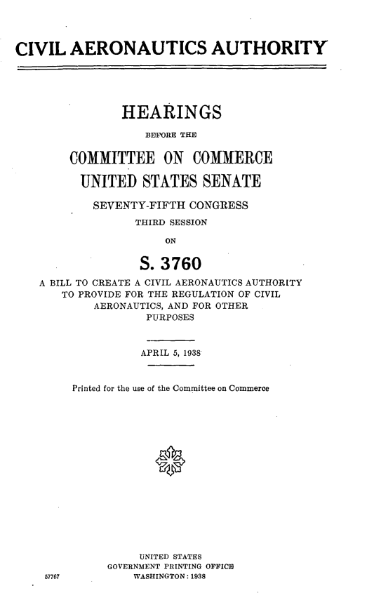 handle is hein.cbhear/cblhaduf0001 and id is 1 raw text is: 



CIVIL AERONAUTICS AUTHORITY





                HEARINGS

                   BEFORE THE


        COMMITTEE ON COMMERCE

          UNITED STATES SENATE

          SEVENTY-FIFTH CONGRESS
                  THIRD SESSION

                      ON


                  S. 3760
   A BILL TO CREATE A CIVIL AERONAUTICS AUTHORITY
       TO PROVIDE FOR THE REGULATION OF CIVIL
            AERONAUTICS, AND FOR OTHER
                   PURPOSES


                   APRIL 5, 1938


        Printed for the use of the Committee on Commerce






                     0









                  UNITED STATES
              GOVERNMENT PRINTING OFFICE
    57767        WASHINGTON: 1938


