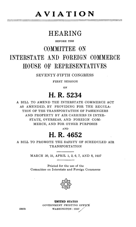 handle is hein.cbhear/cblhadug0001 and id is 1 raw text is: 


          AVIATION




                HEARING

                   BEFORE THE

              COMMITTEE ON

INTERSTATE AND FOREIGN           COMMERCE

     HOUSE OF REPRESENTATIVES

           SEVENTY-FIFTH CONGRESS

                 FIRST SESSION
                      ON

                H. R. 5234
   A BILL TO AMEND THE INTERSTATE COMMERCE ACT
   AS AMENDED, BY PROVIDING FOR THE REGULA-
     TION OF THE TRANSPORTATION OF PASSENGERS
     AND PROPERTY BY AIR CARRIERS IN INTER-
        STATE, OVERSEAS, AND FOREIGN COM-
          MERCE, AND FOR OTHER PURPOSES
                     AND

                H. R. 4652
   A BILL TO PROMOTE THE SAFETY OF SCHEDULED AIR
                TRANSPORTATION

        MARCH 30, 31, APRIL 1, 2, 6, 7, AND 8, 1937


               Printed for the use of the
        Committee on Interstate and Foreign Commerce


                     0




                  UNITED STATES
             GOVERNMENT PRINTING OFFICE
    139173       WASHINGTON: 1937X



