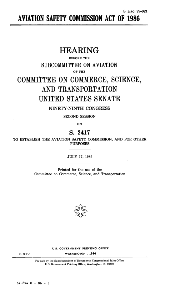 handle is hein.cbhear/cblhadux0001 and id is 1 raw text is: 

                                            S. HRG. 99-921

AVIATION SAFETY COMMISSION ACT OF 1986


                   HEARING
                       BEFORE THE

            SUBCOMMITTEE ON AVIATION
                         OF THE

  COMMITTEE ON COMMERCE, SCIENCE,

            AND TRANSPORTATION

            UNITED STATES SENATE

               NINETY-NINTH CONGRESS

                     SECOND SESSION

                          ON

                       S. 2417
TO ESTABLISH THE AVIATION SAFETY COMMISSION, AND FOR OTHER
                        PURPOSES


              JULY 17, 1986


          Printed for the use of the
Committee on Commerce, Science, and Transportation


















       U.S. GOVERNMENT PRINTING OFFICE
             WASHINGTON : 1986


For sale by the Superintendent of Documents, Congressional Sales Office
    U.S. Government Printing Office, Washington, DC 20402


64-894 0 - 86 - I


64-8940


