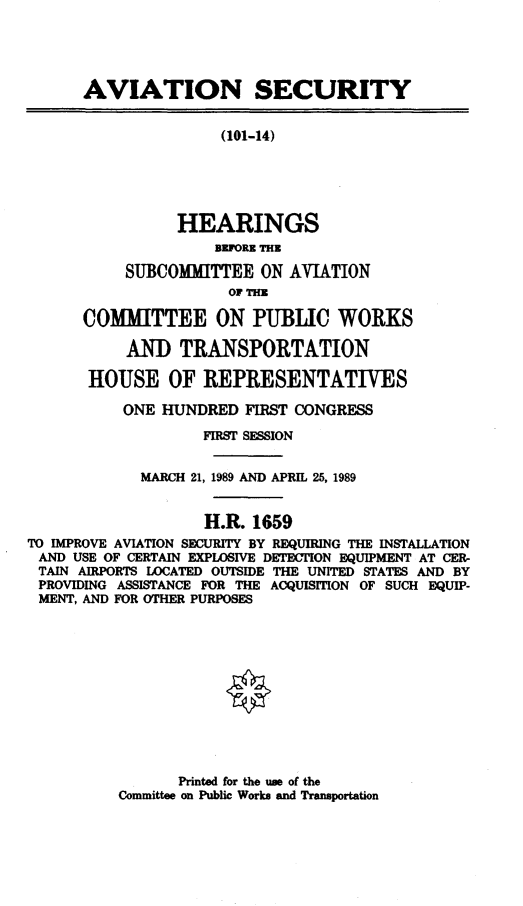 handle is hein.cbhear/cblhadyg0001 and id is 1 raw text is: 





      AVIATION SECURITY


                      (101-14)





                 HEARINGS
                     BFORE THE

           SUBCOMMITTEE ON AVIATION
                      OF THEg
      COMMITTEE ON PUBLIC WORKS


           AND TRANSPORTATION

       HOUSE OF REPRESENTATIVES

           ONE HUNDRED FIRST CONGRESS

                    FIRST SESSION


             MARCH 21, 1989 AND APRIL 25, 1989


                    H.R. 1659
TO IMPROVE AVIATION SECURITY BY REQUIRING THE INSTALLATION
AND USE OF CERTAIN EXPLOSIVE DETECTION EQUIPMENT AT CER-
TAIN AIRPORTS LOCATED OUTSIDE THE UNITED STATES AND BY
PROVIDING ASSISTANCE FOR THE ACQUISITION OF SUCH EQUIP-
MENT, AND FOR OTHER PURPOSES


       Printed for the use of the
Committee on Public Works and Transportation



