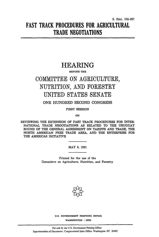 handle is hein.cbhear/cblhaeat0001 and id is 1 raw text is: 



                                          S. HRG. 102-397

FAST TRACK PROCEDURES FOR AGRICULTURAL

             TRADE NEGOTIATIONS


                    HEARING
                        BEFORE THE

       COMITTEE ON AGRICULTURE,

         NUTRITION, AND FORESTRY

           UNITED STATES SENATE

           ONE HUNDRED SECOND CONGRESS

                      FIRST SESSION
                           ON

REVIEWING THE EXTENSION OF FAST TRACK PROCEDURES FOR INTER-
NATIONAL TRADE NEGOTIATIONS AS RELATED TO THE URUGUAY
ROUND OF THE GENERAL AGREEMENT ON TARIFFS AND TRADE, THE
NORTH AMERICAN FREE TRADE AREA, AND THE ENTERPRISE FOR
THE AMERICAS INITIATIVE


MAY 8, 1991


             Printed for the use of the
    Committee on Agriculture, Nutrition, and Forestry














           U.S. GOVERNMENT PRINTING OFFICE
                WASHINGTON :1992

          For sale by the U.S. Government Printing Office
Superintendent of Document,. Congressional Sales Office. Washington. DC 20402


