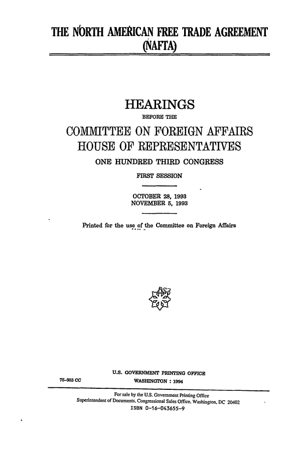 handle is hein.cbhear/cblhaebg0001 and id is 1 raw text is: 



THE NbRTH AMERICAN FREE TRADE AGREEMENT

                       (NAFTA)


               HEARINGS
                   BEFORE THE

COMIVTTEE ON FOREIGN AFFAIRS

   HOUSE OF REPRESENTATIVES

       ONE HUNDRED THIRD CONGRESS

                  FIRST SESSION


                  OCTOBER 28, 1993
                NOVEMBER 5, 1993


    Printed for the use of the Committee on Foreign Affairs


75-903 CC


U.S. GOVERNMENT PRINTING OFFICE
     WASHINGTON : 1994


         For sale by the U.S. Government Printing Office
Superintendent of Documents. Congressional Sales Office. Washington, DC 20402
              ISBN 0-16-043655-9



