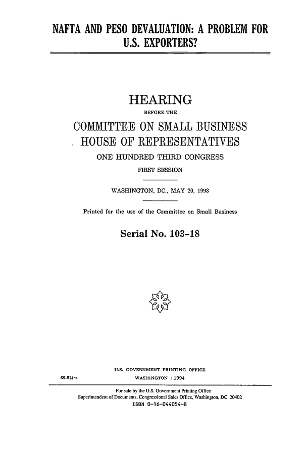 handle is hein.cbhear/cblhaebk0001 and id is 1 raw text is: 



NAFTA AND PESO DEVALUATION: A PROBLEM FOR

                  U.S. EXPORTERS?


              HEARING
                  BEFORE THE

COMMITTEE ON SMALL BUSINESS

  HOUSE OF REPRESENTATIVES

      ONE HUNDRED THIRD CONGRESS

                FIRST SESSION


          WASHINGTON, DC., MAY 20, 1993


  Printed for the use of the Committee on Small Business


            Serial No. 103-18


U.S. GOVERNMENT PRINTING OFFICE
     WASHINGTON : 1994


6F,914=


          For sale by the U.S. Government Printing Office
Superintendent of Documents, Congressional Sales Office, Washington, DC 20402
              ISBN 0-16-044054-8


