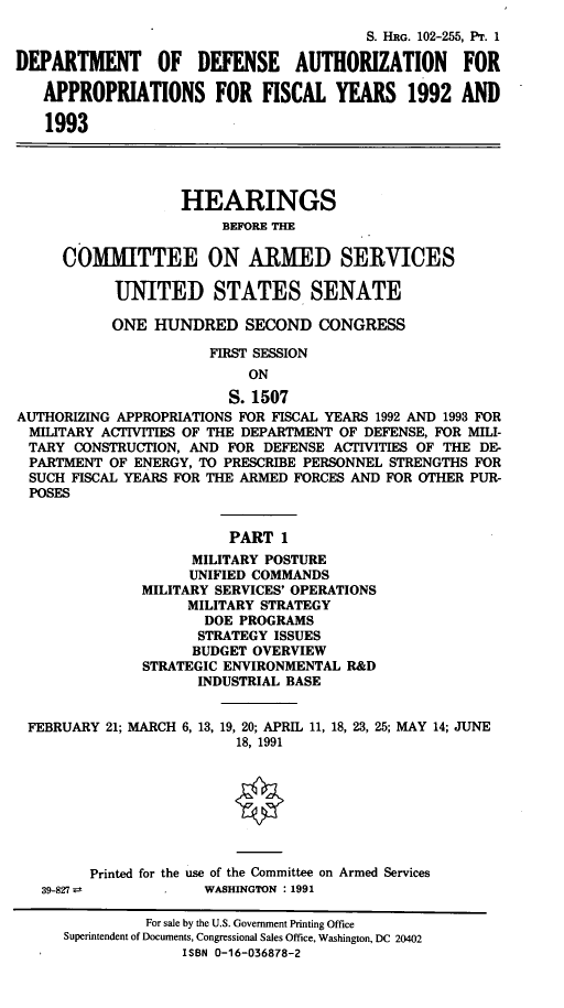 handle is hein.cbhear/cblhaecw0001 and id is 1 raw text is: 
                                         S. HRG. 102-255, PT. 1

DEPARTMENT      OF   DEFENSE    AUTHORIZATION       FOR

   APPROPRIATIONS FOR FISCAL YEARS 1992 AND

   1993




                   HEARINGS
                        BEFORE THE

     COMMITTEE ON ARMED SERVICES

           UNITED STATES SENATE

           ONE HUNDRED SECOND CONGRESS

                      FIRST SESSION
                           ON
                         S. 1507
AUTHORIZING APPROPRIATIONS FOR FISCAL YEARS 1992 AND 1993 FOR
  MILITARY ACTIVITIES OF THE DEPARTMENT OF DEFENSE, FOR MILI-
  TARY CONSTRUCTION, AND FOR DEFENSE ACTIVITIES OF THE DE-
  PARTMENT OF ENERGY, TO PRESCRIBE PERSONNEL STRENGTHS FOR
  SUCH FISCAL YEARS FOR THE ARMED FORCES AND FOR OTHER PUR-
  POSES


                         PART 1
                    MILITARY POSTURE
                    UNIFIED COMMANDS
               MILITARY SERVICES' OPERATIONS
                    MILITARY STRATEGY
                      DOE PROGRAMS
                      STRATEGY ISSUES
                    BUDGET OVERVIEW
               STRATEGIC ENVIRONMENTAL R&D
                     INDUSTRIAL BASE


 FEBRUARY 21; MARCH 6, 13, 19, 20; APRIL 11, 18, 23, 25; MAY 14; JUNE
                          18, 1991


                          0




         Printed for the use of the Committee on Armed Services
   39-827             WASHINGTON : 1991

               For sale by the U.S. Government Printing Office
      Superintendent of Documents, Congressional Sales Office, Washington, DC 20402
                   ISBN 0-16-036878-2


