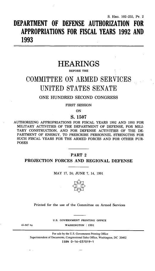 handle is hein.cbhear/cblhaecx0001 and id is 1 raw text is: 


                                        S. HRG. 102-255, PT. 2

DEPARTMENT OF DEFENSE AUTHORIZATION FOR

   APPROPRIATIONS FOR FISCAL YEARS 1992 AND

   1993





                   HEARINGS
                        BEFORE THE

     COMMITTEE ON ARMED SERVICES

           UNITED STATES SENATE

           ONE HUNDRED SECOND CONGRESS

                      FIRST SESSION
                           ON
                        S. 1507
AUTHORIZING APPROPRIATIONS FOR FISCAL YEARS 1992 AND 1993 FOR
MILITARY ACTIVITIES OF THE DEPARTMENT OF DEFENSE, FOR MILI-
TARY CONSTRUCTION, AND FOR DEFENSE ACTIVITIES OF THE DE-
PARTMENT OF ENERGY, TO PRESCRIBE PERSONNEL STRENGTHS FOR
SUCH FISCAL YEARS FOR THE ARMED FORCES AND FOR OTHER PUR-
POSES


                        PART 2
     PROJECTION FORCES AND REGIONAL DEFENSE


                 MAY 17, 24; JUNE 7, 14, 1991







         Printed for the use of the Committee on Armed Services



                 U.S. GOVERNMENT PRINTING OFFICE


4r-847 t


WASHINGTON : 1991


         For sale by the U.S. Government Printing Office
Superintendent of Documents, Congressional Sales Office, Washington, DC 20402
              ISBN 0-16-037019-1


