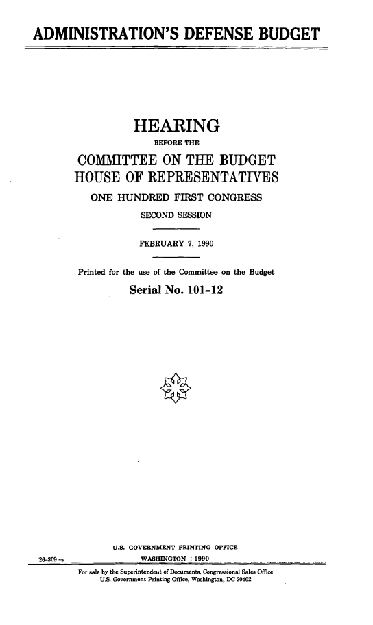 handle is hein.cbhear/cblhaefr0001 and id is 1 raw text is: 


ADMINISTRATION'S DEFENSE BUDGET


           HEARING
               BEFORE THE

 COMMITTEE ON TUE BUDGET

HOUSE OF REPRESENTATIVES

   ONE HUNDRED FIRST CONGRESS

             SECOND SESSION


             FEBRUARY 7, 1990


 Printed for the use of the Committee on the Budget

          Serial No. 101-12


'26-309s,


      U.S. GOVERNMENT PRINTING OFFICE
            WASHINGTON 1990
For sale by the Superintendent of Documents, Congressional Sales Office
    U.S. Government Printing Office, Washington, DC 20402


