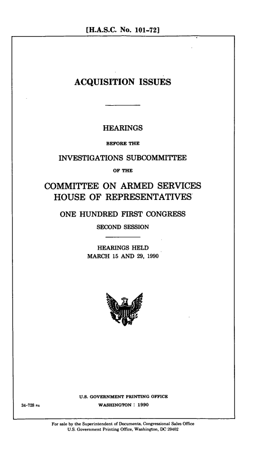 handle is hein.cbhear/cblhaefu0001 and id is 1 raw text is: 


[H.A.S.C. No. 101-721


        ACQUISITION ISSUES






               HEARINGS

               BEFORE THE

    INVESTIGATIONS SUBCOMMITTEE

                  OF THE

COMMITTEE ON ARMED SERVICES
  HOUSE OF REPRESENTATIVES-

    ONE HUNDRED FIRST CONGRESS

              SECOND SESSION


              HEARINGS HELD
           MARCH 15 AND 29, 1990


U.S. GOVERNMENT PRINTING OFFICE
     WASHINGTON : 1990


For sale by the Superintendent of Documents, Congressional Sales Office
    U.S. Government Printing Office, Washington, DC 20402


34-728 ±


