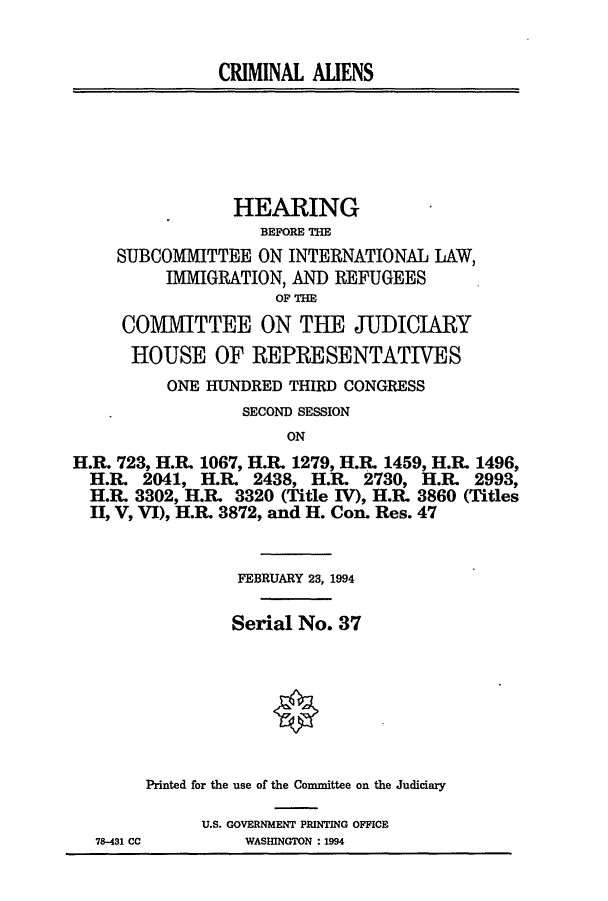 handle is hein.cbhear/cblhaeih0001 and id is 1 raw text is: 


               CRIMINAL ALIENS






                 HEARING
                    BEFORE THE
     SUBCOMMITTEE ON INTERNATIONAL LAW,
          IMMIGRATION, AND REFUGEES
                     OF THE
     COMMITTEE ON THE JUDICIARY
     HOUSE OF REPRESENTATIVES
          ONE HUNDRED THIRD CONGRESS
                  SECOND SESSION
                       ON
H.R. 723, H.R. 1067, H.P& 1279, H.R. 1459, H.R 1496,
  H.R. 2041, H.R. 2438, H.R. 2730, H.RL   2993,
  H.R. 3302, H.R. 3320 (Title IV), H.R. 3860 (Titles
  II, V, VI), H.R. 3872, and H. Con. Res. 47


                 FEBRUARY 23, 1994

                 Serial No. 37







        Printed for the use of the Committee on the Judiciary

              U.S. GOVERNMENT PRINTING OFFICE
  78-431 CC       WASHINGTON :1994


