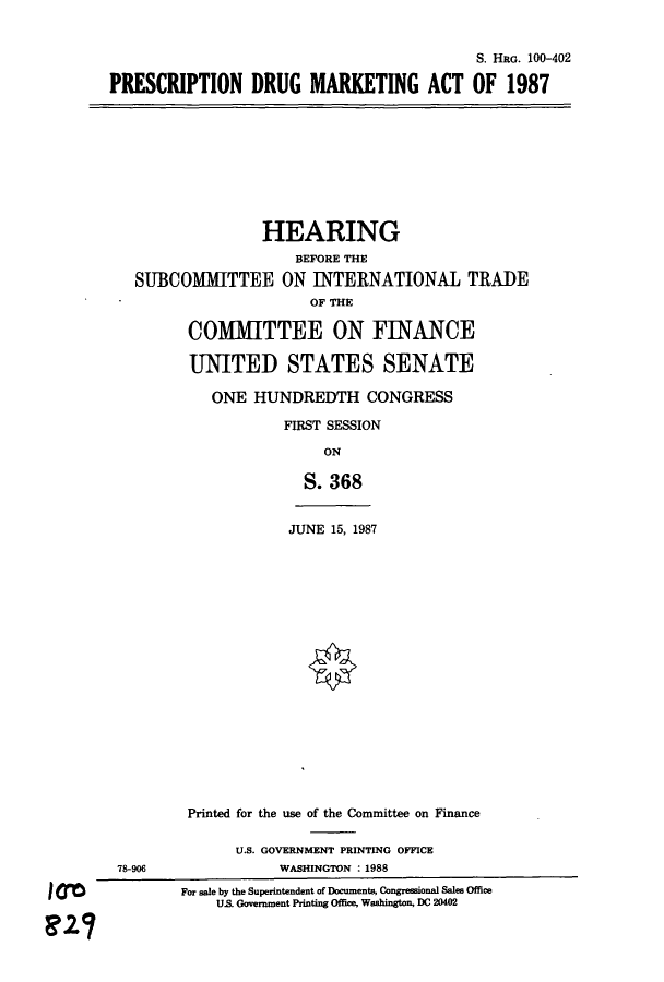 handle is hein.cbhear/cblhaeni0001 and id is 1 raw text is: 


                                           S. HRG. 100-402

PRESCRIPTION DRUG MARKETING ACT OF 1987


               HEARING
                   BEFORE THE
SUBCOMMITTEE ON INTERNATIONAL TRADE
                     OF THE

      COMMITTEE ON FINANCE

      UNITED STATES SENATE

         ONE HUNDREDTH CONGRESS

                  FIRST SESSION

                      ON

                    S. 368


JUNE 15, 1987


                Printed for the use of the Committee on Finance

                      U.S. GOVERNMENT PRINTING OFFICE
        78-906             WASHINGTON : 1988

I 00            For sale by the Superintendent of Documents, Congressional Ses Office
                    US. Government Printing Offce, Washington, DC 20402


