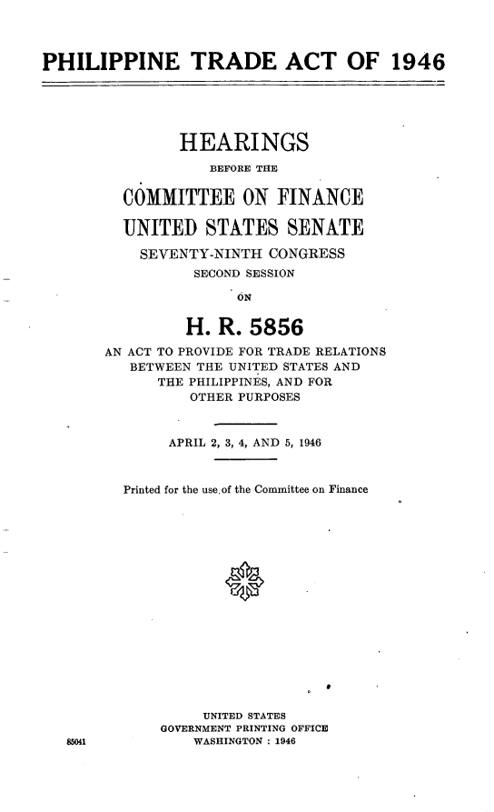 handle is hein.cbhear/cblhaent0001 and id is 1 raw text is: 



PHILIPPINE TRADE ACT OF 1946


        HEARINGS
            BEFORE THE


  COMMITTEE ON FINANCE

  UNITED STATES SENATE

    SEVENTY-NINTH CONGRESS
          SECOND SESSION
               ON


         H. R. 5856

AN ACT TO PROVIDE FOR TRADE RELATIONS
   BETWEEN THE UNITED STATES AND
      THE PHILIPPINES, AND FOR
          OTHER PURPOSES



       APRIL 2, 3, 4, AND 5, 1946



  Printed for the use. of the Committee on Finance

















           UNITED STATES
      GOVERNMENT PRINTING OFFICE
          WASHINGTON : 1946


