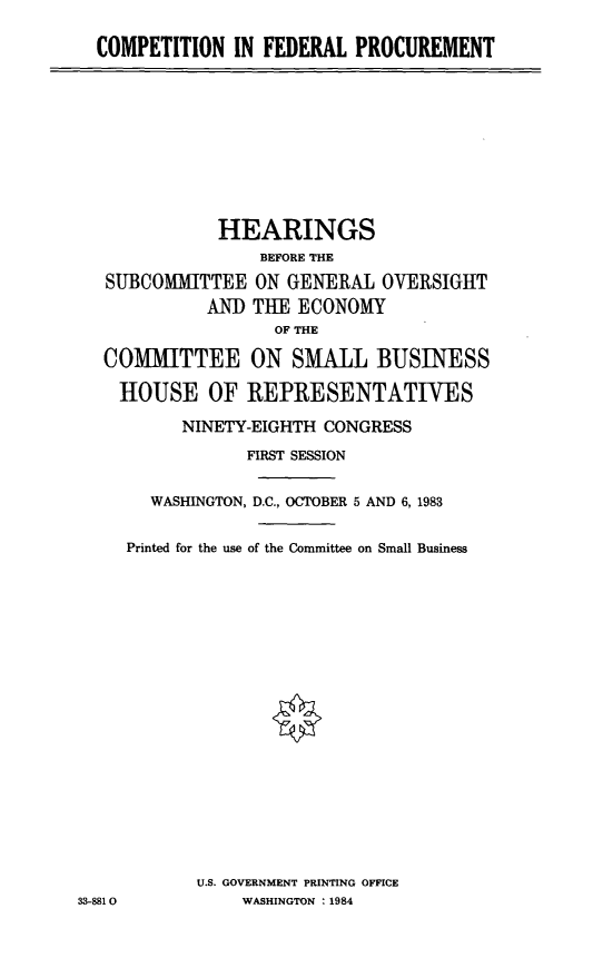 handle is hein.cbhear/cblhaezr0001 and id is 1 raw text is: 

COMPETITION  IN FEDERAL  PROCUREMENT


              HEARINGS
                  BEFORE THE
   SUBCOMMITTEE  ON GENERAL  OVERSIGHT
            AND  THE ECONOMY
                   OF THE

   COMMITTEE ON SMALL BUSINESS

   HOUSE OF REPRESENTATIVES

          NINETY-EIGHTH CONGRESS
                FIRST SESSION


       WASHINGTON, D.C., OCTOBER 5 AND 6, 1983


     Printed for the use of the Committee on Small Business



















           U.S. GOVERNMENT PRINTING OFFICE
33-8810         WASHINGTON : 1984


