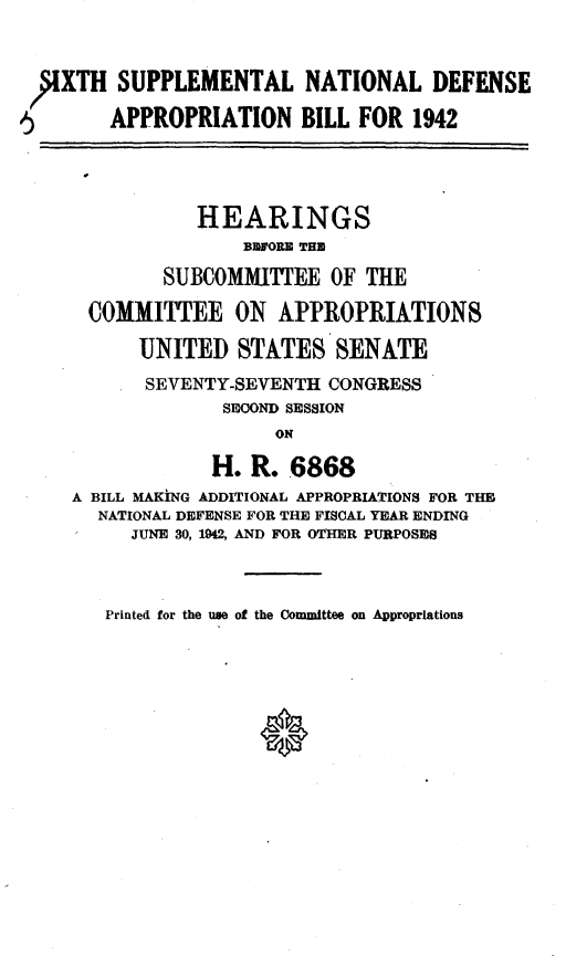 handle is hein.cbhear/cblhafhj0001 and id is 1 raw text is: 


,JIXTH SUPPLEMENTAL NATIONAL DEFENSE

5       APPROPRIATION BILL FOR 1942




                HEARINGS
                    BEFORE THE

             SUBCOMMITTEE OF THE

      COMMITTEE ON APPROPRIATIONS

           UNITED STATES SENATE
           SEVENTY-SEVENTH CONGRESS
                  SECOND SESSION
                       ON

                 H. R. 6868
    A BILL MAKING ADDITIONAL APPROPRIATIONS FOR THE
       NATIONAL DEFENSE FOR THE FISCAL YEAR ENDING
          JUNE 30, 1942, AND FOR OTHER PURPOSES


Printed for the use of the Committee on Appropriations


