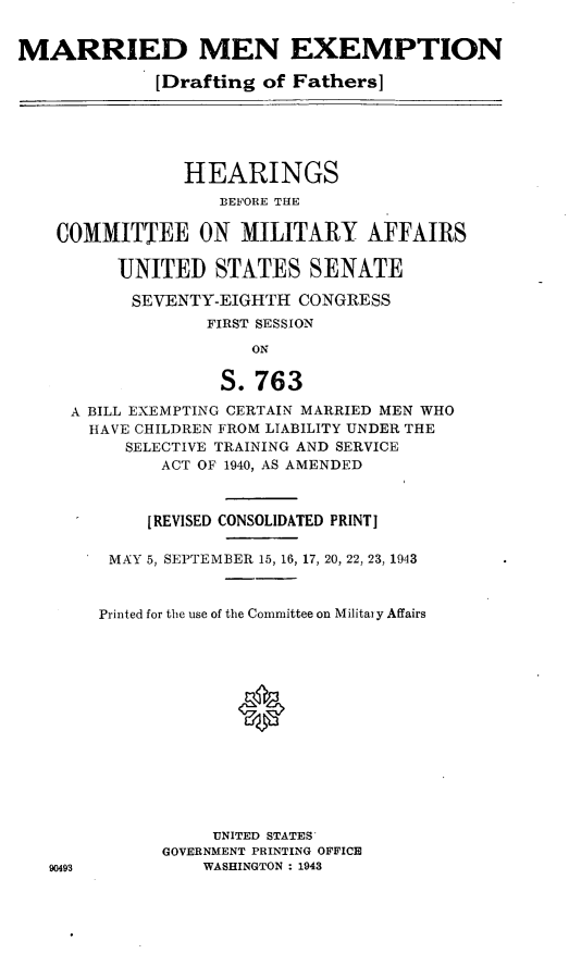 handle is hein.cbhear/cblhafiv0001 and id is 1 raw text is: 


MARRIED MEN EXEMPTION

             [Drafting of Fathers]





                HEARINGS
                   BEFORE THE

    COMMITTEE ON MILITARY AFFAIRS

          UNITED   STATES   SENATE

          SEVENTY-EIGHTH   CONGRESS
                  FIRST SESSION

                      ON

                   S.763

     A BILL EXEMPTING CERTAIN MARRIED MEN WHO
       HAVE CHILDREN FROM LIABILITY UNDER THE
          SELECTIVE TRAINING AND SERVICE
              ACT OF 1940, AS AMENDED



            [REVISED CONSOLIDATED PRINT]

         MAY 5, SEPTEMBER 15, 16, 17, 20, 22, 23, 1943



         Printed for the use of the Committee on Militai y Affairs














                   UNITED STATES
              GOVERNMENT PRINTING OFFICE
   90493          WASHINGTON : 1943


