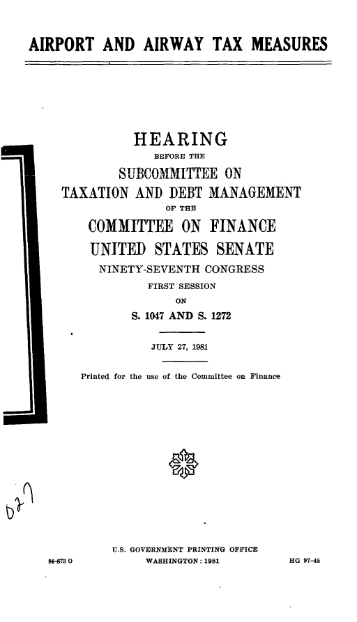 handle is hein.cbhear/cblhafpn0001 and id is 1 raw text is: 




AIRPORT AND AIRWAY TAX MEASURES


          HEARING
             BEFORE THE

        SUBCOMMITTEE ON

TAXATION AND DEBT MANAGEMENT
               OF THE

    COMMITTEE ON FINANCE


    UNITED STATES SENATE

    NINETY-SEVENTH CONGRESS

            FIRST SESSION
                ON

          S. 1047 AND S. 1272


J


          JULY 27, 1981


Printed for the use of the Committee on Finance




















    U.S. GOVERNMENT PRINTING OFFICE
         WASHINGTON: 1981


8-73 0


HG 97-45


