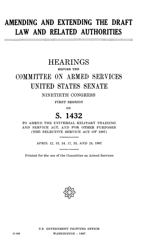 handle is hein.cbhear/cblhafsj0001 and id is 1 raw text is: 





AMENDING AND EXTENDING THE DRAFT


    LAW AND RELATED AUTHORITIES







                HEARINGS
                   BEFORE THE

    COMMITTEE ON ARMED SERVICES


         UNITED STATES SENATE

             NINETIETH CONGRESS

                  FIRST SESSION
                      ON

                  S. 1432
      TO AMEND THE UNIVERSAL MILITARY TRAINING
      AND SERVICE ACT, AND FOR OTHER PURPOSES
          (THE SELECTIVE SERVICE ACT OF 1967)


            APRIL 12, 13, 14, 17, 18, AND 19, 1967


       Printed for the use of the Committee on Armed Services




















            U.S. GOVERNMENT PRINTING OFFICE
   77-909        WASHINGTON : 1967


