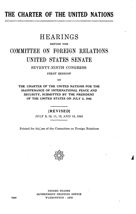 handle is hein.cbhear/cblhafsm0001 and id is 1 raw text is: 



THE CHARTER OF THE UNITED NATIONS






                HEARINGS

                    BEFORE THE

  COMMITTEE ON FOREIGN RELATIONS


          UNITED STATES SENATE

            SEVENTY-NINTH CONGRESS

                   FIRST SESSION

                       ON

      THE CHARTER OF THE UNITED NATIONS FOR THE
      MAINTENANCE OF INTERNATIONAL PEACE AND
        SECURITY, SUBMITTED BY THE PRESIDENT
          OF THE UNITED STATES ON JULY 2, 1945



                   [REVISED]
              JULY 9,10, 11, 12, AND 13, 1945



       Printed for the-use of the Committee on Foreign Relations


















                   UNITED STATES
              GOVERNMENT PRINTING OFFICE
   75608          WASHINGTON : 1945


