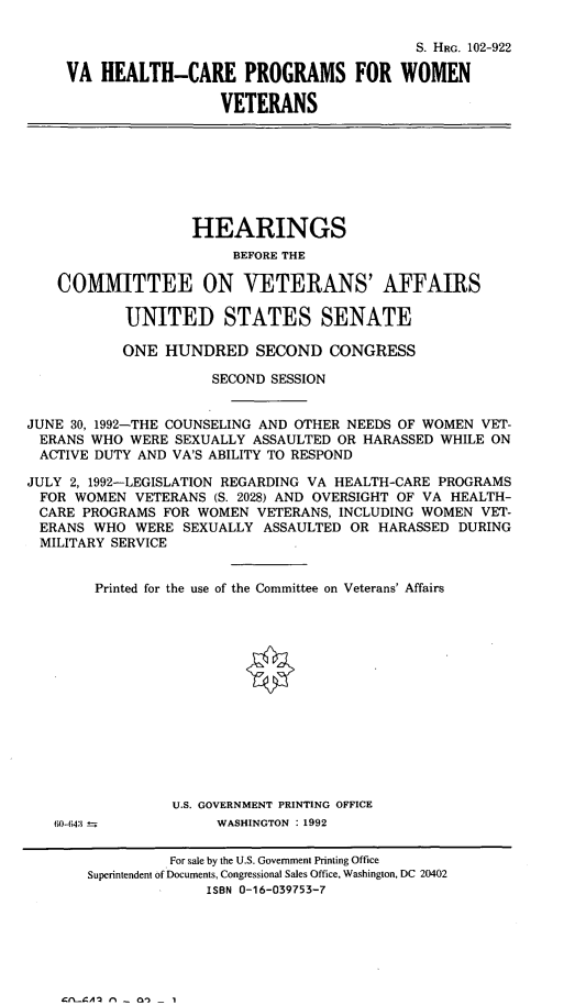 handle is hein.cbhear/cblhafuc0001 and id is 1 raw text is: 

                                         S. HRG. 102-922

VA  HEALTH-CARE PROGRAMS FOR WOMEN

                  VETERANS


                   HEARINGS
                        BEFORE THE

    COMMITTEE ON VETERANS' AFFAIRS

           UNITED STATES SENATE

           ONE  HUNDRED SECOND CONGRESS

                     SECOND SESSION


JUNE 30, 1992-THE COUNSELING AND OTHER NEEDS OF WOMEN VET-
ERANS  WHO  WERE SEXUALLY ASSAULTED OR HARASSED WHILE ON
ACTIVE  DUTY AND VA'S ABILITY TO RESPOND

JULY 2, 1992-LEGISLATION REGARDING VA HEALTH-CARE PROGRAMS
FOR   WOMEN  VETERANS (S. 2028) AND OVERSIGHT OF VA HEALTH-
CARE  PROGRAMS  FOR WOMEN  VETERANS, INCLUDING WOMEN VET-
ERANS   WHO  WERE SEXUALLY ASSAULTED  OR HARASSED DURING
MILITARY  SERVICE


        Printed for the use of the Committee on Veterans' Affairs














                 U.S. GOVERNMENT PRINTING OFFICE


60-(43  


WASHINGTON : 1992


          For sale by the U.S. Government Printing Office
Superintendent of Documents, Congressional Sales Office, Washington, DC 20402
              ISBN 0-16-039753-7


Crl__CAI r% - nn


