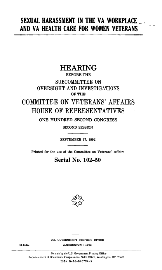 handle is hein.cbhear/cblhafue0001 and id is 1 raw text is: 



SEXUAL HARASSMENT IN THE VA WORKPLACE_

AND VA HEALTH CARE FOR WOMEN VETERANS


               HEARING
                  BEFORE THE

              SUBCOMIITTEE ON
      OVERSIGHT AND INVESTIGATIONS
                    OF THE

COMMITTEE ON VETERANS' AFFAIRS

    HOUSE OF REPRESENTATIVES

       ONE HUNDRED SECOND CONGRESS
                 SECOND SESSION

                 SEPTEMBER 17, 1992


    Printed for the use of the Committee on Veterans' Affairs

             Serial No. 102-50


U.S. GOVERNMENT PRINTING OFFICE
     WASHINGTON : 1993


6D-652=


         For sale by the U.S. Government Printing Office
Superintendent of Documents, Congressional Sales Office, Washington, DC 20402
             ISBN 0-16-040794-X


