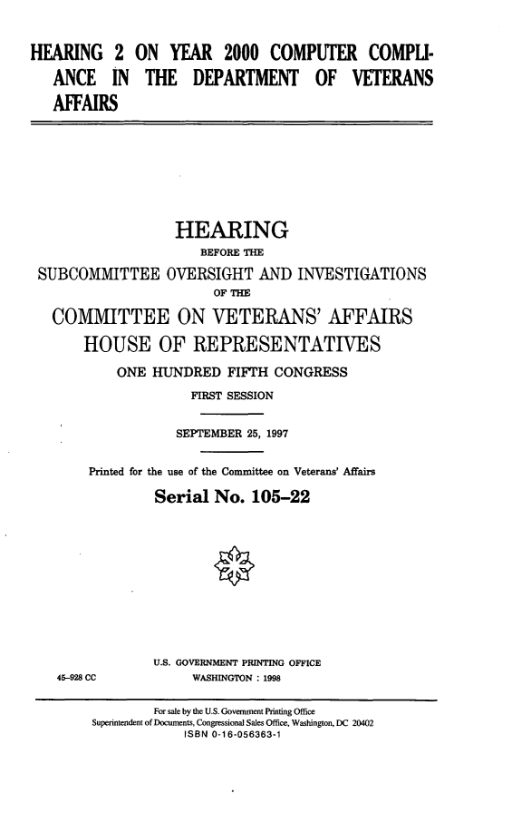 handle is hein.cbhear/ccdva0001 and id is 1 raw text is: HEARING 2 ON YEAR 2000 COMPUTER COMPLI-
ANCE IN THE DEPARTMENT OF VETERANS
AFFAIRS
HEARING
BEFORE THE
SUBCOMMITTEE OVERSIGHT AND INVESTIGATIONS
OF THE
COMMITTEE ON VETERANS' AFFAIRS
HOUSE OF REPRESENTATIVES
ONE HUNDRED FIFTH CONGRESS
FIRST SESSION
SEPTEMBER 25, 1997
Printed for the use of the Committee on Veterans' Affairs
Serial No. 105-22
U.S. GOVERNMENT PRINTING OFFICE
45-928 CC           WASHINGTON : 1998
For sale by the U.S. Government Printing Office
Superintendent of Documents, Congressional Sales Office, Washington, DC 20402
ISBN 0-16-056363-1


