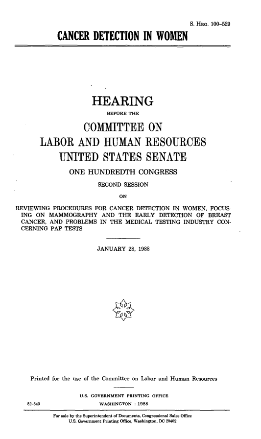 handle is hein.cbhear/cdiw0001 and id is 1 raw text is: S. HRG. 100-529
CANCER DETECTION IN WOMEN

HEARING
BEFORE THE
COMMITTEE ON
LABOR AND HUMAN RESOURCES
UNITED STATES SENATE
ONE HUNDREDTH CONGRESS
SECOND SESSION
ON
REVIEWING PROCEDURES FOR CANCER DETECTION IN WOMEN, FOCUS-
ING ON MAMMOGRAPHY AND THE EARLY DETECTION OF BREAST
CANCER, AND PROBLEMS IN THE MEDICAL TESTING INDUSTRY CON-
CERNING PAP TESTS
JANUARY 28, 1988
Printed for the use of the Committee on Labor and Human Resources
U.S. GOVERNMENT PRINTING OFFICE
82-843             WASHINGTON : 1988
For sale by the Superintendent of Documents, Congressional Sales Office
U.S. Government Printing Office, Washington, DC 20402



