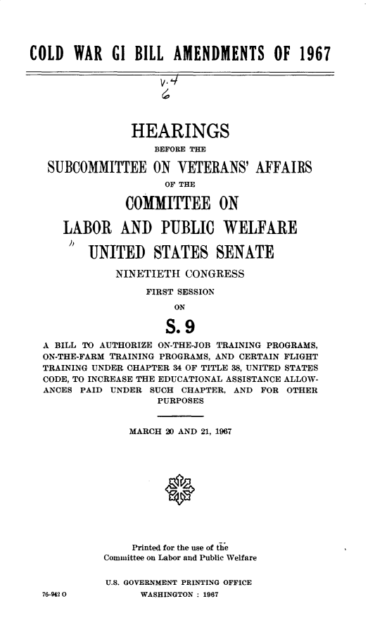 handle is hein.cbhear/cdwrgiblat0001 and id is 1 raw text is: 




COLD   WAR   GI BILL  AMENDMENTS OF 1967


              HEARINGS
                  BEFORE THE

 SUBCOMMITTEE ON VETERANS' AFFAIRS
                   OF THE

             COMMITTEE ON

   LABOR AND PUBLIC WELFARE

       UNITED STATES SENATE

           NINETIETH  CONGRESS

                FIRST SESSION
                     ON

                   S.9
A BILL TO AUTHORIZE ON-THE-JOB TRAINING PROGRAMS,
ON-THE-FARM TRAINING PROGRAMS, AND CERTAIN FLIGHT
TRAINING UNDER CHAPTER 34 OF TITLE 38, UNITED STATES
CODE, TO INCREASE THE EDUCATIONAL ASSISTANCE ALLOW-
ANCES PAID UNDER SUCH CHAPTER, AND FOR OTHER
                  PURPOSES


76-9420


    MARCH 20 AND 21, 1967












    Printed for the use of the
Committee on Labor and Public Welfare


U.S. GOVERNMENT PRINTING OFFICE
      WASHINGTON : 1967


