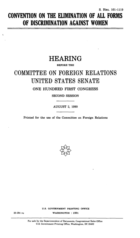 handle is hein.cbhear/ceafdaw0001 and id is 1 raw text is: S. HRG. 101-1119
CONVENTION ON THE ELIMINATION OF ALL FORMS
OF DISCRIMINATION AGAINST WOMEN

HEARING
BEFORE THE
COMMITTEE ON FOREIGN RELATIONS
UNITED STATES SENATE
ONE HUNDRED FIRST CONGRESS
SECOND SESSION
AUGUST 2, 1990
Printed for the use of the Committee on Foreign Relations

33-294 _-

U.S. GOVERNMENT PRINTING OFFICE
WASHINGTON : 1991

For sale by the Superintendent of Documents, Congressional Sales Office
U.S. Government Printing Office, Washington, DC 20402


