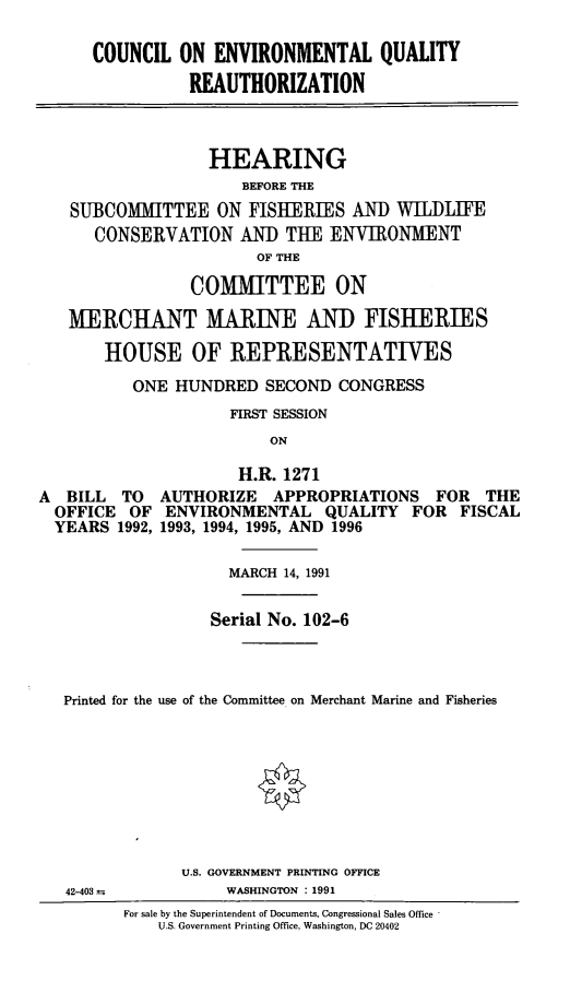 handle is hein.cbhear/ceqrea0001 and id is 1 raw text is: COUNCIL ON ENVIRONMENTAL QUALITY
REAUTHORIZATION
HEARING
BEFORE THE
SUBCOMITTEE ON FISHERIES AND WILILIFE
CONSERVATION AND THE ENVIRONMENT
OF THE
COMMITTEE ON
MERCHANT MARINE AND FISHERIES
HOUSE OF REPRESENTATIVES
ONE HUNDRED SECOND CONGRESS
FIRST SESSION
ON
H.R. 1271
A BILL TO AUTHORIZE APPROPRIATIONS FOR THE
OFFICE OF ENVIRONMENTAL QUALITY FOR FISCAL
YEARS 1992, 1993, 1994, 1995, AND 1996
MARCH 14, 1991
Serial No. 102-6
Printed for the use of the Committee on Merchant Marine and Fisheries
U.S. GOVERNMENT PRINTING OFFICE
42-403 m          WASHINGTON : 1991
For sale by the Superintendent of Documents, Congressional Sales Office
U.S. Government Printing Office, Washington, DC 20402


