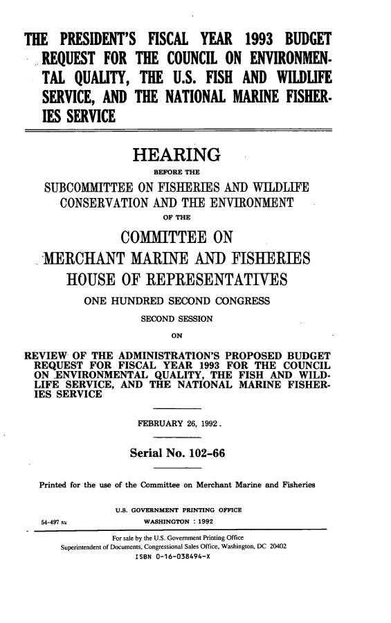 handle is hein.cbhear/cequsf0001 and id is 1 raw text is: THE PRESIDENT'S FISCAL YEAR 1993 BUDGET
REQUEST FOR THE COUNCIL ON ENVIRONMEN-
TAL QUALITY, THE U.S. FISH AND WILDLIFE
SERVICE, AND THE NATIONAL MARINE FISHER.
IES SERVICE
HEARING
BEFORE THE
SUBCOMMITTEE ON FISHERIES AND WILDLIFE
CONSERVATION AND THE ENVIRONMENT
OF THE
COMMITTEE ON
MERCHANT MARINE AN]) FISHERIES
HOUSE OF REPRESENTATIVES
ONE HUNDRED SECOND CONGRESS
SECOND SESSION
ON
REVIEW OF THE ADMINISTRATION'S PROPOSED BUDGET
REQUEST FOR FISCAL YEAR 1993 FOR THE COUNCIL
ON IENVIRONMENTAL QUALITY, THE FISH AND WILD-
LIFE SERVICE, AND THE NATIONAL MARINE FISHER-
IES SERVICE
FEBRUARY 26, 1992.
Serial No. 102-66
Printed for the use of the Committee on Merchant Marine and Fisheries
U.S. GOVERNMENT PRINTING OFFICE
54-497         WASHINGTON : 1992
For sale by the U.S. Government Printing Office
Superintendent of Documents, Congressional Sales Office, Washington, DC 20402
ISBN 0-16-038494-X


