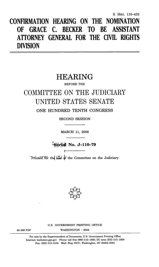 handle is hein.cbhear/cfhgbek0001 and id is 1 raw text is: 

                                             S. HRG. 110-433

CONFIRMATION HEARING ON THE NOMINATION
   OF GRACE C. BECKER TO BE ASSISTANT
   ATTORNEY GENERAL FOR THE CIVIL RIGHTS
   DIVISION


                 HEARING
                     BEFORE THE

   COMMITTEE ON THE JUDICIARY

        UNITED STATES SENATE
        ONE HUNDRED TENTH CONGRESS
                   SECOND SESSION

                   MARCH 11, 2008

                     rlNo. J-110-79


      PrbnteK'r th4 L f the Committee on the Judiciary













              U.S. GOVERNMENT PRINTING OFFICE
42-266 PDF         WASHINGTON : 2008
      For sale by the Superintendent of Documents, U.S. Government Printing Office
    Internet: bookstore.gpo.gov Phone: toll free (866) 512-1800; DC area (202) 512-1800
        Fax: (202) 512-2104 Mail: Stop IDCC, Washington, DC 20402-0001


