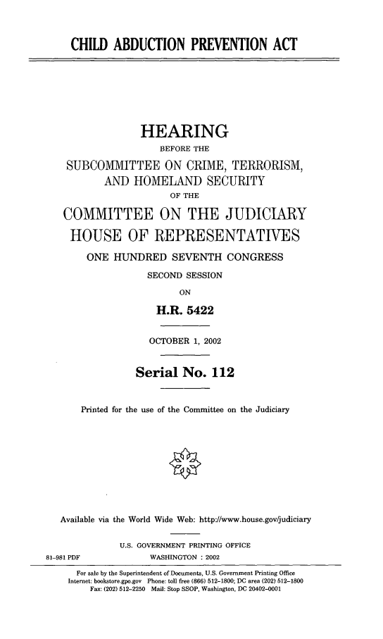 handle is hein.cbhear/chaprev0001 and id is 1 raw text is: CHILD ABDUCTION PREVENTION ACT
HEARING
BEFORE THE
SUBCOMMITTEE ON CRIME, TERRORISM,
AND HOMELAND SECURITY
OF THE
COMMITTEE ON THE JUDICIARY
HOUSE OF REPRESENTATIVES
ONE HUNDRED SEVENTH CONGRESS
SECOND SESSION
ON
H.R. 5422
OCTOBER 1, 2002
Serial No. 112
Printed for the use of the Committee on the Judiciary
Available via the World Wide Web: http://www.house.gov/judiciary
U.S. GOVERNMENT PRINTING OFFICE
81-981 PDF            WASHINGTON : 2002
For sale by the Superintendent of Documents, U.S. Government Printing Office
Internet: bookstore.gpo.gov Phone: toll free (866) 512-1800; DC area (202) 512-1800
Fax: (202) 512-2250  Mail: Stop SSOP, Washington, DC 20402-0001


