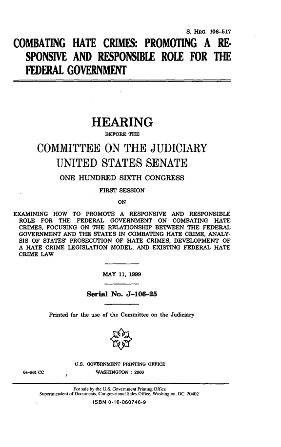 handle is hein.cbhear/chcpr0001 and id is 1 raw text is: 


                                            S. HRG. 106-517

COMBATING      HATE    CRIMES: PROMOTING         A  RE-
   SPONSIVE AND       RESPONSIBLE     ROLE   FOR   THE
   FEDERAL GOVERNMENT





                    HEARING
                       BEFORE THE

      COMMITTEE ON THE JUDICIARY

           UNITED STATES SENATE
           ONE HUNDRED SIXTH CONGRESS
                      FIRST SESSION
                           ON
EXAMINING HOW TO PROMOTE A RESPONSIVE AND RESPONSIBLE
ROLE FOR THE FEDERAL GOVERNMENT ON COMBATING HATE
CRIMES, FOCUSING ON THE RELATIONSHIP BETWEEN THE FEDERAL
GOVERNMENT AND THE STATES IN COMBATING HATE CRIME, ANALY-
SIS OF STATES' PROSECUTION OF HATE CRIMES, DEVELOPMENT OF
A HATE CRIME LEGISLATION MODEL, AND EXISTING FEDERAL HATE
CRIME LAW

                       MAY 11, 1999

                   Serial No. J-106-25

         Printed for the use of the Committee on the Judiciary





                U.S. GOVERNMENT PRINTING OFFICE
   64-4861 CC        WASHINGTON : 2000

               For sale by the U.S. Government Printing Office
       Superintendent of Documents, Congressional Sales Office, Washington, DC 20402
                    ISBN 0-16-060746-9


