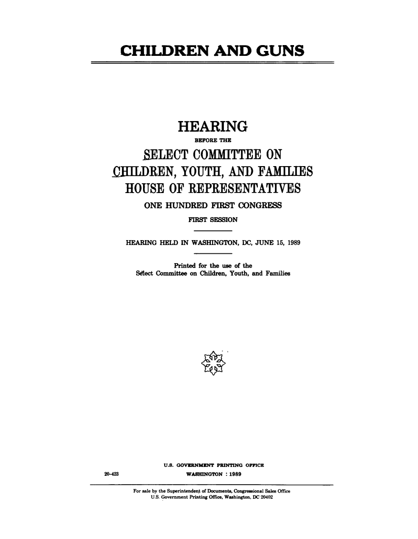 handle is hein.cbhear/childuns0001 and id is 1 raw text is: 





CHILDREN AND GUNS


               HEARING
                   BEFORE THE

       SELECT COMMITTEE ON

HILDREN, YOUTH, AND FAMIJES

   HOUSE OF REPRESENTATIVES

       ONE  HUNDRED   FIRST CONGRESS

                 FIRST SESSION


   HEARING HELD IN WASHINGTON, DC, JUNE 15, 1989


              Printed for the use of the
     Sdlect Committee on Children, Youth, and Families


U.S. GOVERNMENT PRINTING OPFICE
     WASHINGTION : 1989


20-423


For sale by the Superintendent of Documents, Congressional Sales Office
    U.S. Government Printing Office, Washington, DC 20402


