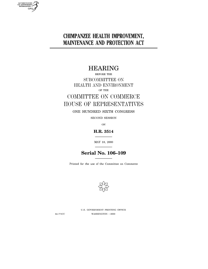 handle is hein.cbhear/chimphr0001 and id is 1 raw text is: AUT-ENTICATED
U.S. GOVERNMENT
INFORMATION
GPO

CHIMPANZEE HEALTH IMPROVEMENT,
MAINTENANCE AND PROTECTION ACT

HEARING
BEFORE THE
SUBCOMMITTEE ON
HEALTH AND ENVIRONMENT
OF THE
COMMITTEE ON COMMERCE
HOUSE OF REPRESENTATIVES
ONE HUNDRED SIXTH CONGRESS
SECOND SESSION
ON
H.R. 3514

64-771CC

MAY 18, 2000
Serial No. 106-109
Printed for the use of the Committee on Commerce
U.S. GOVERNMENT PRINTING OFFICE
WASHINGTON : 2000


