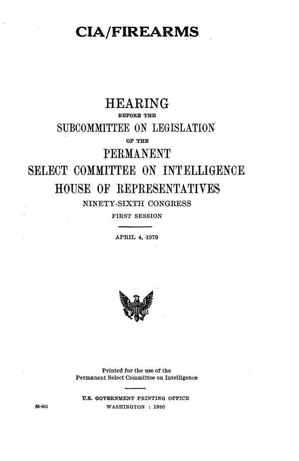 handle is hein.cbhear/ciafrms0001 and id is 1 raw text is: 



         CIA/FIREARMS










               HEARING
                  BEFORE THE

      SUBCOMMITTEE ON LEGISLATION
                   OF THE

               PERMANENT

SELECT COMMITTEE ON INTELLIGENCE


     HOUSE OF REPRESENTATIVES

           NINETY-SIXTH CONGRESS

                 FIRST SESSION


                 APRIL 4, 4979




















               Printed for the use of the
         Permanent Select Committee on Intelligence


           U.S. GOVERNMENT PRINTING OFFICE
 56-931        WASHINGTON : 1980


