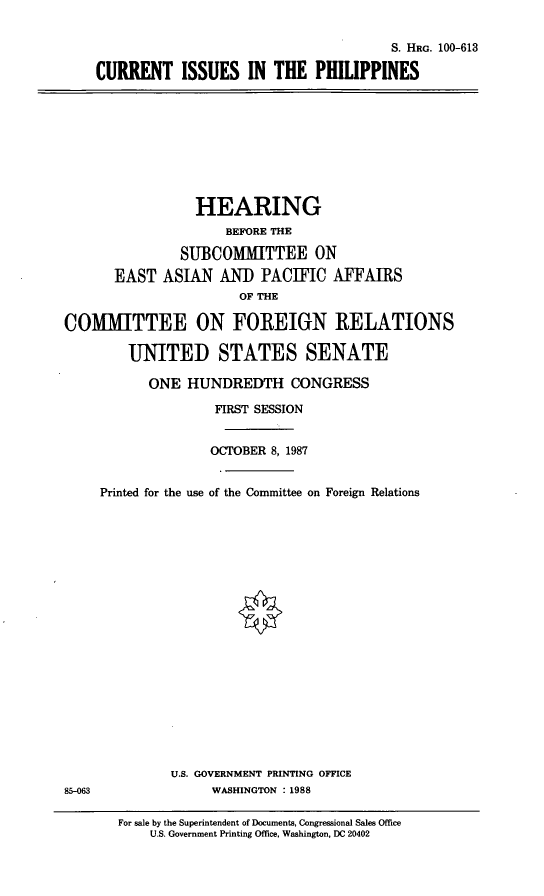 handle is hein.cbhear/ciiphil0001 and id is 1 raw text is: S. HRG. 100-613
CURRENT ISSUES IN THE PHILIPPINES

HEARING
BEFORE THE
SUBCOMMITTEE ON
EAST ASIAN AND PACIFIC AFFAIRS
OF THE
COMMITTEE ON FOREIGN RELATIONS
UNITED STATES SENATE
ONE HUNDREDTH CONGRESS
FIRST SESSION
OCTOBER 8, 1987
Printed for the use of the Committee on Foreign Relations

U.S. GOVERNMENT PRINTING OFFICE
WASHINGTON :1988

85-063

For sale by the Superintendent of Documents, Congressional Sales Office
U.S. Government Printing Office, Washington, DC 20402


