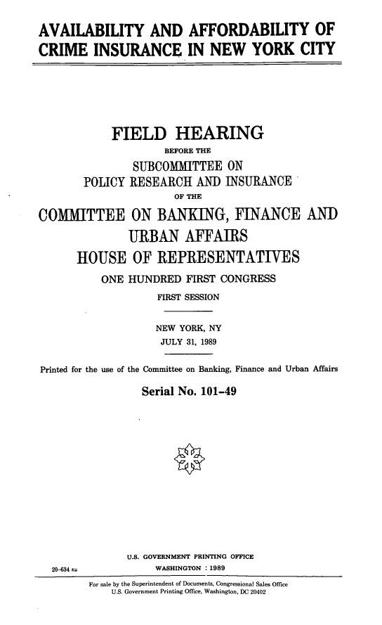 handle is hein.cbhear/cinyc0001 and id is 1 raw text is: AVAILABILITY AND AFFORDABILITY OF
CRIME INSURANCE IN NEW YORK CITY

FIELD HEARING
BEFORE THE
SUBCOMMITTEE ON
POLICY RESEARCH AND INSURANCE
OF THE
COMMITTEE ON BANKING, FINANCE AND
URBAN AFFAIRS
HOUSE OF REPRESENTATIVES
ONE HUNDRED FIRST CONGRESS
FIRST SESSION
NEW YORK, NY
JULY 31, 1989
Printed for the use of the Committee on Banking, Finance and Urban Affairs
Serial No. 101-49

U.S. GOVERNMENT PRINTING OFFICE
WASHINGTON :1989

20-634 =

For sale by the Superintendent of Documents, Congressional Sales Office
U.S. Government Printing Office, Washington, DC 20402


