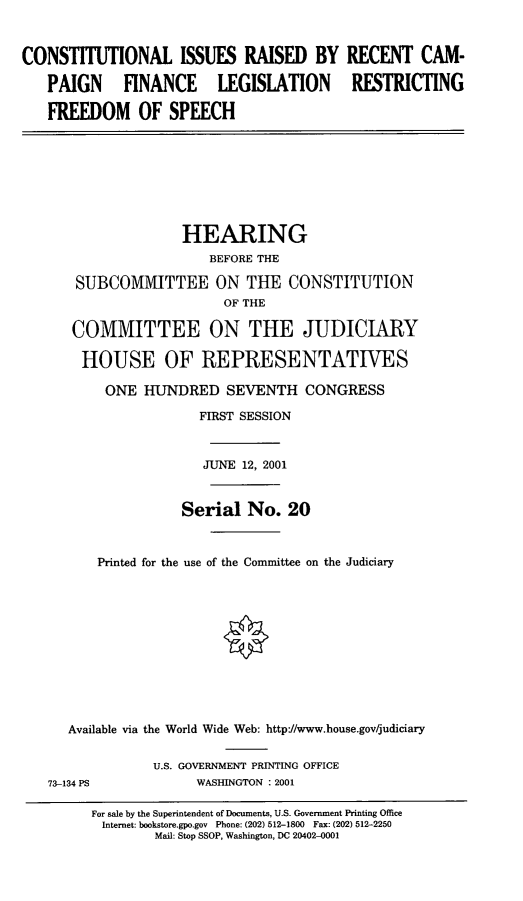 handle is hein.cbhear/cirflr0001 and id is 1 raw text is: CONSTITUTIONAL ISSUES RAISED BY
PAIGN FINANCE LEGISLATION
FREEDOM OF SPEECH

RECENT CAM-
RESTRICTING

HEARING
BEFORE THE
SUBCOMVITTEE ON THE CONSTITUTION
OF THE
COMMITTEE ON THE JUDICIARY
HOUSE OF REPRESENTATIVES
ONE HUNDRED SEVENTH CONGRESS
FIRST SESSION
JUNE 12, 2001
Serial No. 20
Printed for the use of the Committee on the Judiciary
Available via the World Wide Web: http/www.house.gov/judiciary

73-134 PS

U.S. GOVERNMENT PRINTING OFFICE
WASHINGTON : 2001

For sale by the Superintendent of Documents, U.S. Government Printing Office
Internet: bookstore.gpo.gov Phone: (202) 512-1800 Fax: (202) 512-2250
Mail: Stop SSOP, Washington, DC 20402-0001



