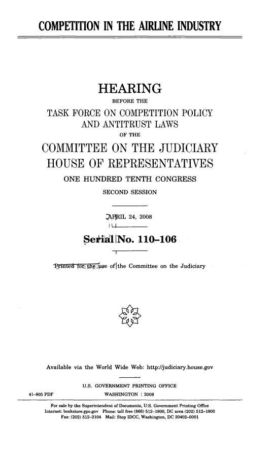handle is hein.cbhear/citai0001 and id is 1 raw text is: 


   COMPETITION IN THE AIRLINE INDUSTRY








                  HEARING
                     BEFORE THE

     TASK FORCE ON COMPETITION POLICY
             AND ANTITRUST LAWS
                       OF THE

   COMMITTEE ON THE JUDICIARY

     HOUSE OF REPRESENTATIVES

         ONE HUNDRED TENTH CONGRESS

                   SECOND SESSION


                   kRIL 24, 2008
                   III

              Seriil No. 110-106


      .1 -teo-r:ijigi e of the Committee on the Judiciary














    Available via the World Wide Web: http://judiciary.house.gov

              U.S. GOVERNMENT PRINTING OFFICE
41-905 PDF         WASHINGTON : 2008
      For sale by the Superintendent of Documents, U:S. Government Printing Office
    Internet: bookstore.gpo.gov Phone: toll free (866) 512-1800; DC area (202) 512-1800
        Fax: (202) 512-2104 Mail: Stop IDCC, Washington, DC 20402-0001


