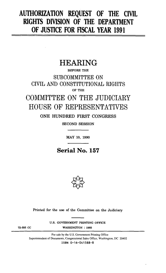handle is hein.cbhear/civdoj0001 and id is 1 raw text is: AUTHORIZATION REQUEST
RIGHTS DIVISION OF THE
OF JUSTICE FOR FISCAL

OF THE CIVIL
DEPARTMENT
YEAR 1991

HEARING
BEFORE THE
SUBCOMMITTEE ON
CIVIL AND CONSTITUTIONAL RIGHTS
OF THE
COMMITTEE ON THE JUDICIARY
HOUSE OF REPRESENTATIVES
ONE HUNDRED FIRST CONGRESS
SECOND SESSION

MAY 10, 1990

Serial No. 157
Printed for the use of the Committee on the Judiciary

U.S. GOVERNMENT PRINTING OFFICE
WASHINGTON : 1993

72-505 CC

For sale by the U.S. Government Printing Office
Superintendent of Documents, Congressional Sales Office, Washington, DC 20402
ISBN 0-16-041588-8


