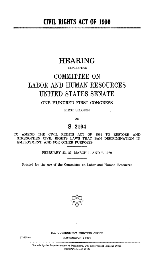 handle is hein.cbhear/civrga0001 and id is 1 raw text is: 




             CIVIL RIGHTS ACT OF 1990









                    HEARING
                        BEFORE THE

                  COMMITTEE ON

      LABOR AND HUMAN RESOURCES

           UNITED STATES SENATE

           ONE HUNDRED FIRST CONGRESS

                       FIRST SESSION

                           ON

                        S. 2104

TO AMEND THE CIVIL RIGHTS ACT OF 1964 TO RESTORE AND
STRENGTHEN CIVIL RIGHTS LAWS THAT BAN DISCRIMINATION IN
EMPLOYMENT, AND FOR OTHER PURPOSES


             FEBRUARY 23, 27, MARCH 1, AND 7, 1989


    Printed for the use of the Committee on Labor and Human Resources

















                 U.S. GOVERNMENT PRINTING OFFICE
   27-755             WASHINGTON : 1990


For sale by the Superintendent of Documents, U.S. Government Printing Office
              Washington, D.C. 20402



