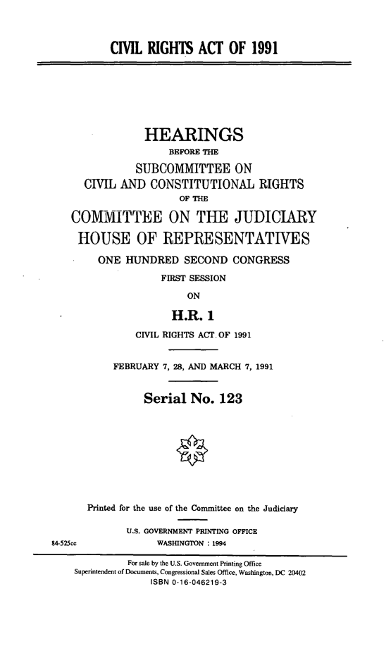 handle is hein.cbhear/civriano0001 and id is 1 raw text is: CIVIL RIGHTS ACT OF 1991

HEARINGS
BEFORE THE
SUBCOMMITTEE ON
CIVIL AND CONSTITUTIONAL RIGHTS
OF THE
COMMITTEE ON THE JUDICIARY
HOUSE OF REPRESENTATIVES
ONE HUNDRED SECOND CONGRESS
FIRST SESSION
ON
H.R. 1
CIVIL RIGHTS ACT. OF 1991

FEBRUARY 7, 28, AND MARCH 7, 1991
Serial No. 123
Printed for the use of the Committee on the Judiciary
U.S. GOVERNMENT PRINTING OFFICE
WASHINGTON : 1994

84-525cc

For sale by the U.S. Government Printing Office
Superintendent of Documents, Congressional Sales Office, Washington, DC 20402
ISBN 0-16-046219-3


