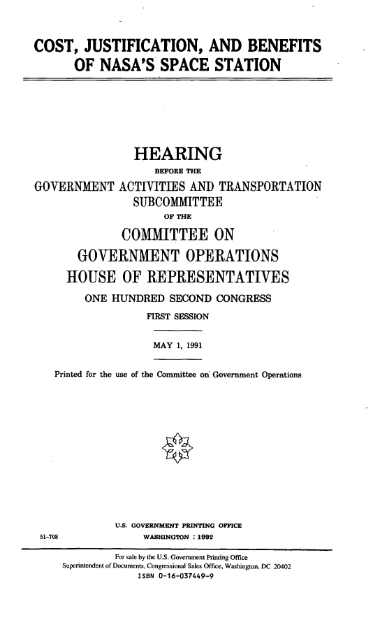 handle is hein.cbhear/cjbnasa0001 and id is 1 raw text is: COST, JUSTIFICATION, AND BENEFITS
OF NASA'S SPACE STATION

HEARING
BEFORE THE
GOVERNMENT ACTIVITIES AND TRANSPORTATION
SUBCOMMITTEE
OF THE
COMMITTEE ON
GOVERNMENT OPERATIONS
HOUSE OF REPRESENTATIVES
ONE HUNDRED SECOND CONGRESS
FIRST SESSION

MAY 1, 1991

Printed for the use of the Committee on Government Operations

U.S. GOVERNMENT PRINTING OFFICE
51-708                         WASHINGTON : 1992
For sale by the U.S. Government Printing Office
Superintendent of Documents, Congressional Sales Office, Washington, DC 20402
ISBN 0-16-037449-9


